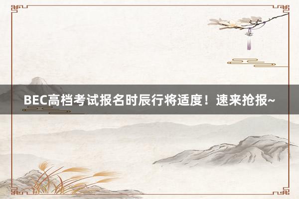 BEC高档考试报名时辰行将适度！速来抢报~