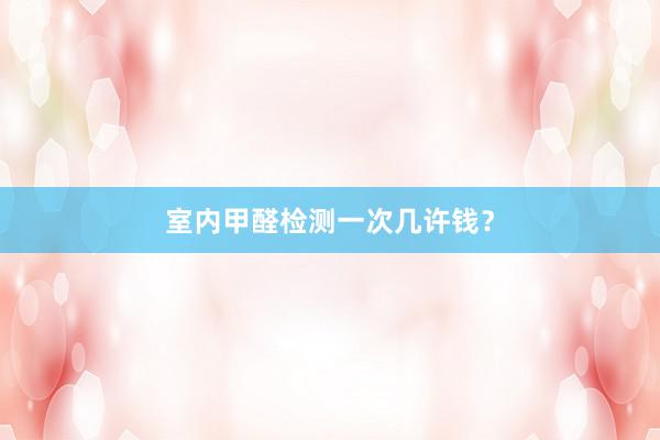 室内甲醛检测一次几许钱？