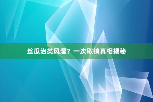 丝瓜治类风湿？一次取销真相揭秘