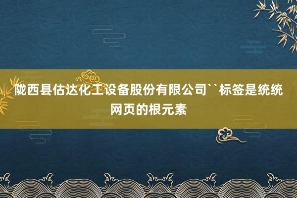 陇西县估达化工设备股份有限公司``标签是统统网页的根元素